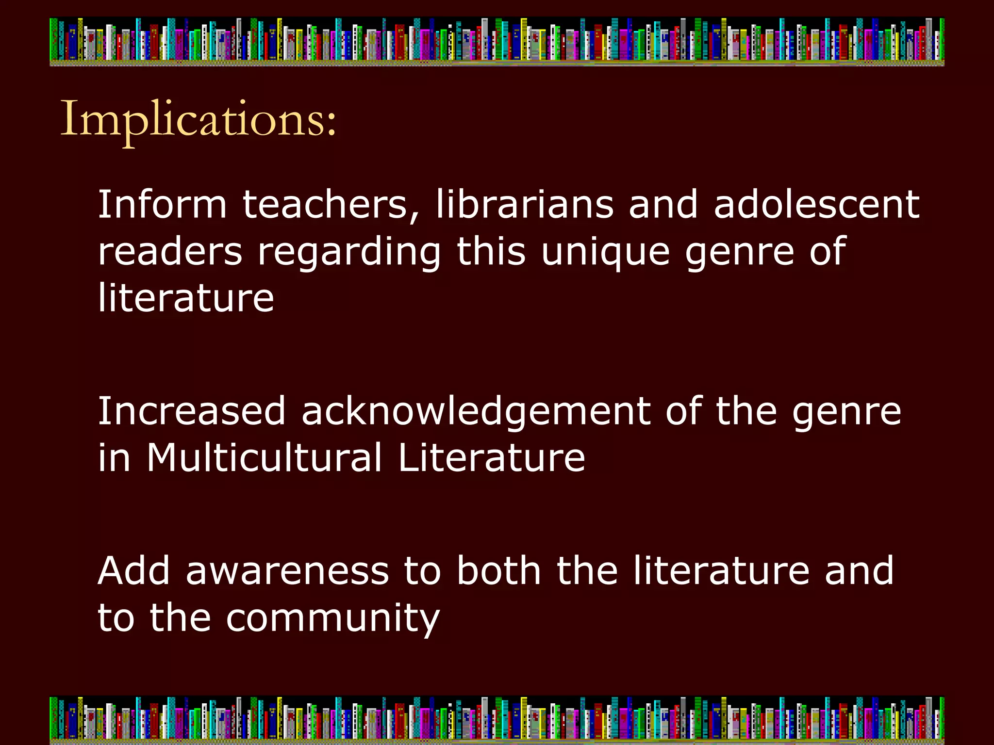 Implications: Inform teachers, librarians and adolescent readers regarding this unique genre of literature Increased acknowledgement of the genre in Multicultural Literature Add awareness to both the literature and to the community 