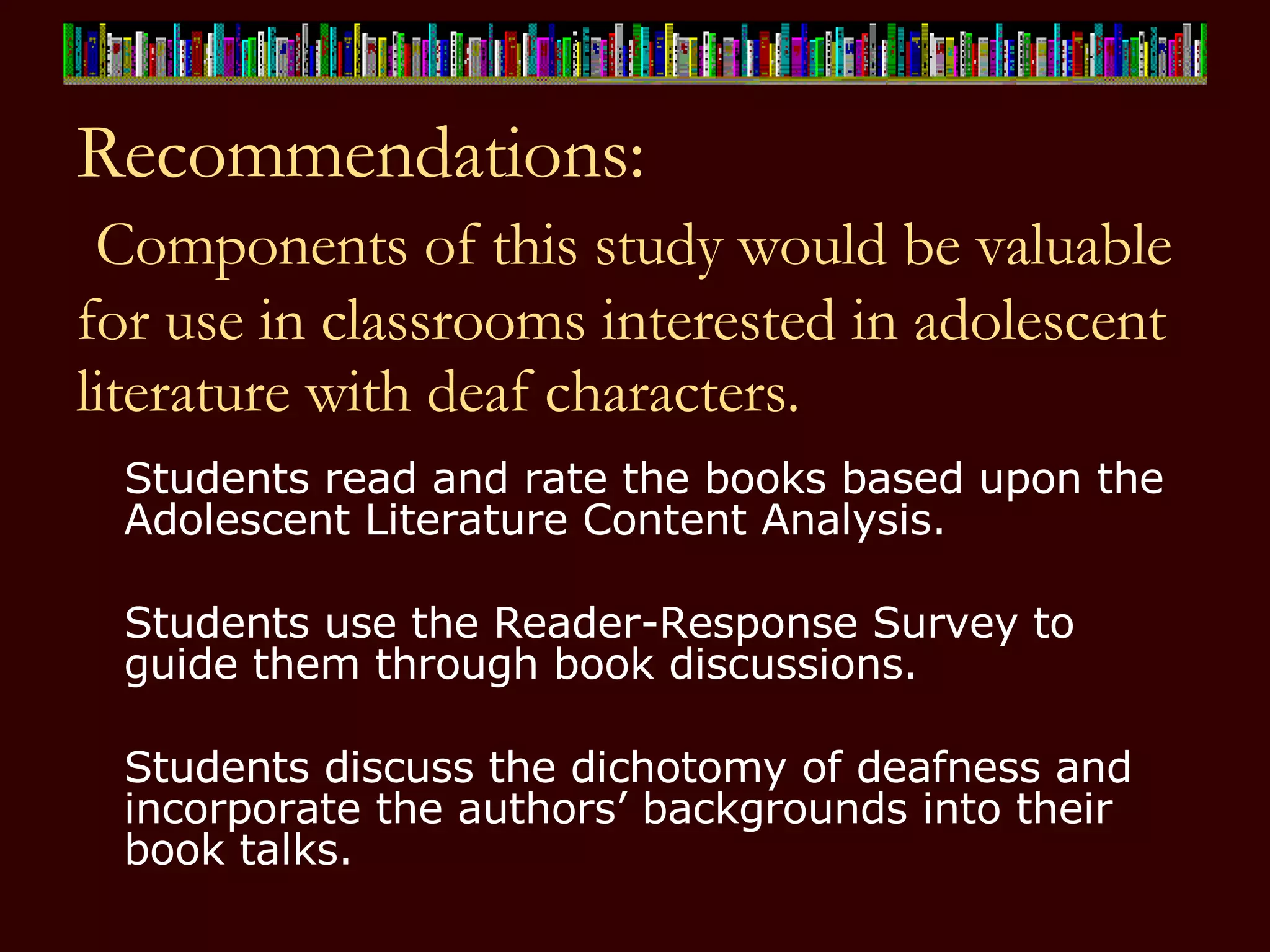 Recommendations:   Components of this study would be valuable for use in classrooms interested in adolescent literature with deaf characters. Students read and rate the books based upon the Adolescent Literature Content Analysis. Students use the Reader-Response Survey to guide them through book discussions. Students discuss the dichotomy of deafness and incorporate the authors’ backgrounds into their book talks. 