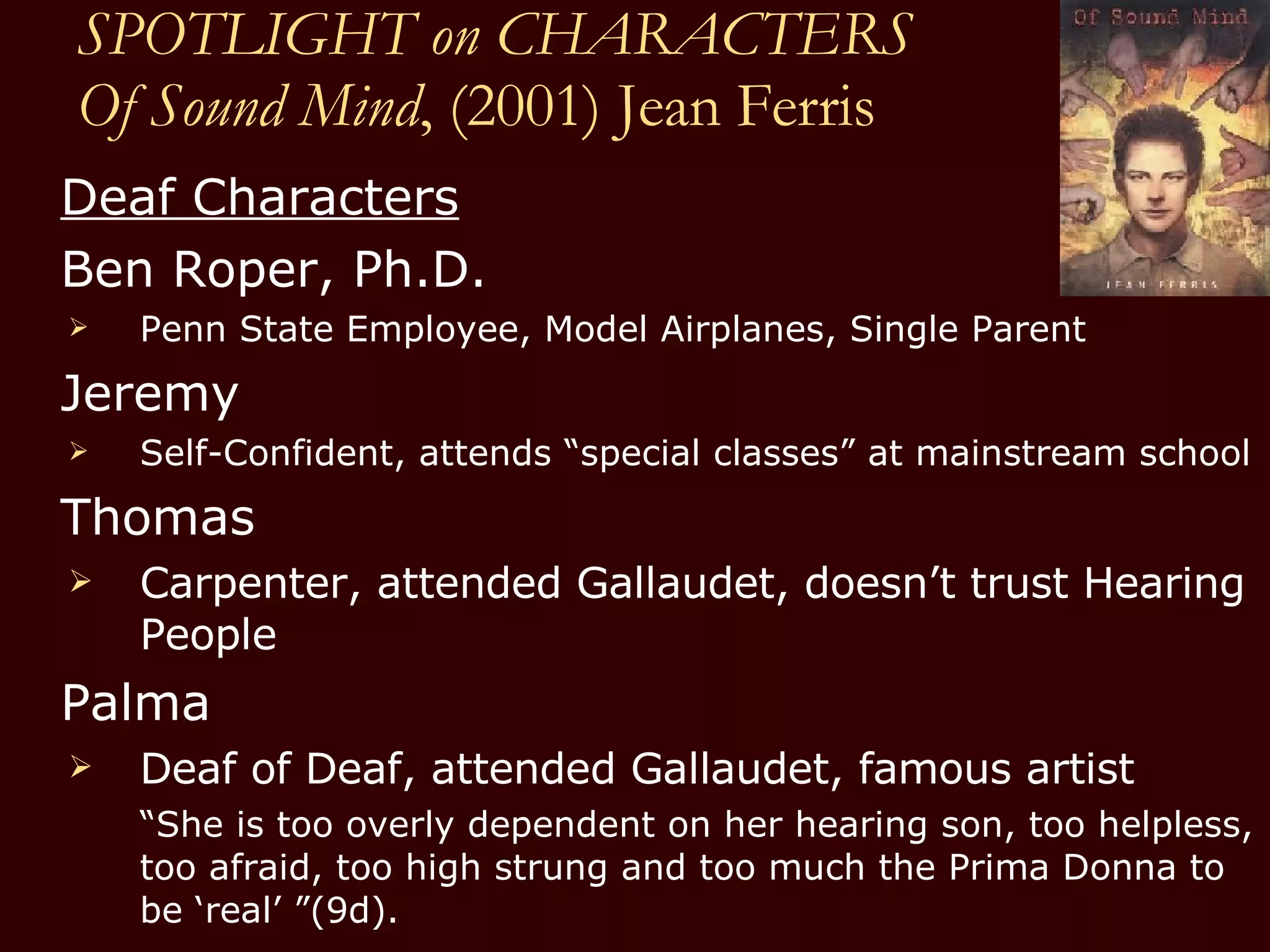 SPOTLIGHT on CHARACTERS Of Sound Mind , (2001) Jean Ferris Deaf Characters Ben Roper, Ph.D.  Penn State Employee, Model Airplanes, Single Parent Jeremy Self-Confident, attends “special classes” at mainstream school  Thomas Carpenter, attended Gallaudet, doesn’t trust Hearing People Palma Deaf of Deaf, attended Gallaudet, famous artist “ She is too overly dependent on her hearing son, too helpless, too afraid, too high strung and too much the Prima Donna to be ‘real’ ”(9d). 