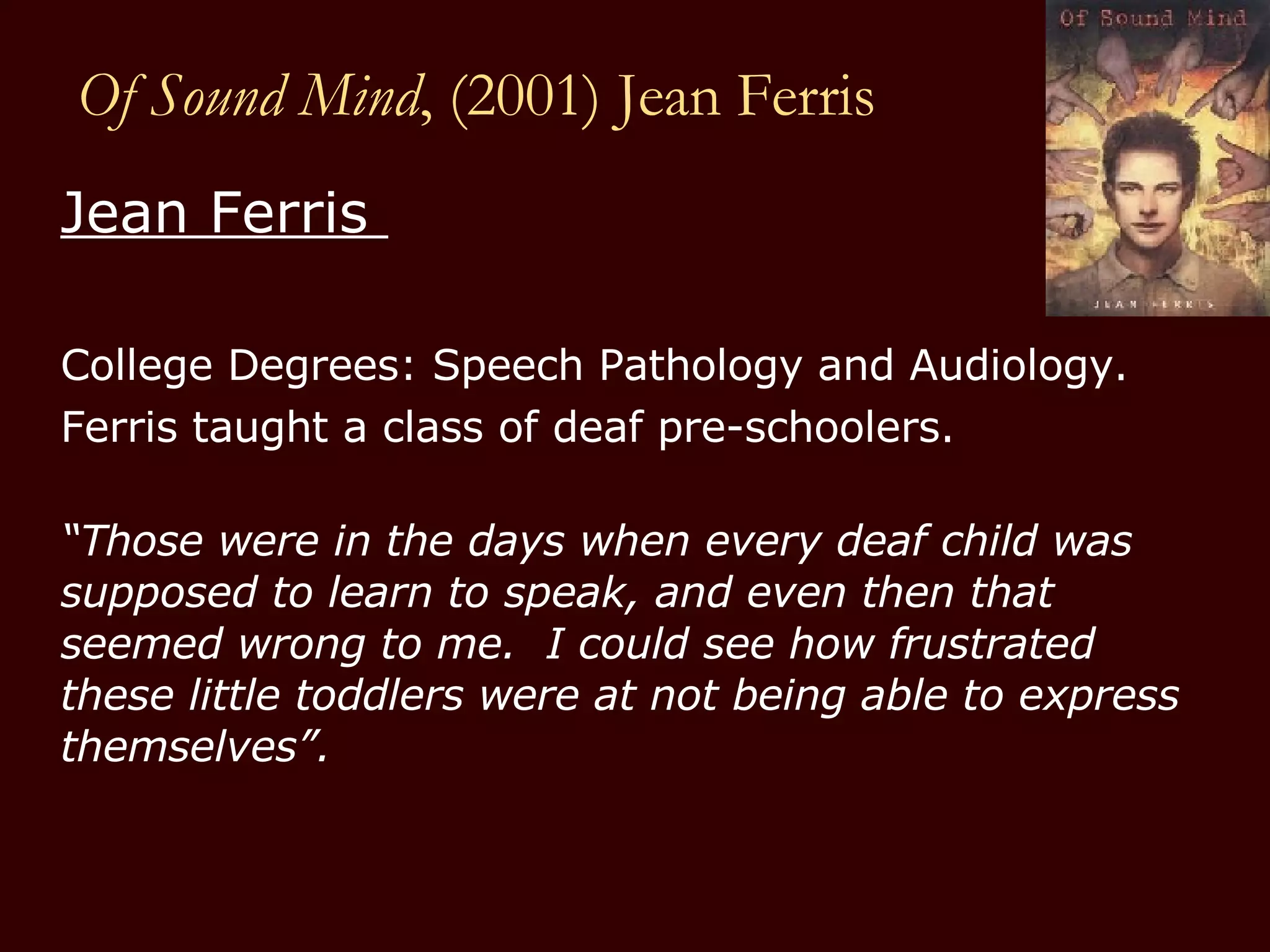 Of Sound Mind , (2001) Jean Ferris Jean Ferris  College Degrees: Speech Pathology and Audiology.  Ferris taught a class of deaf pre-schoolers.  “ Those were in the days when every deaf child was supposed to learn to speak, and even then that seemed wrong to me.  I could see how frustrated these little toddlers were at not being able to express themselves”.  