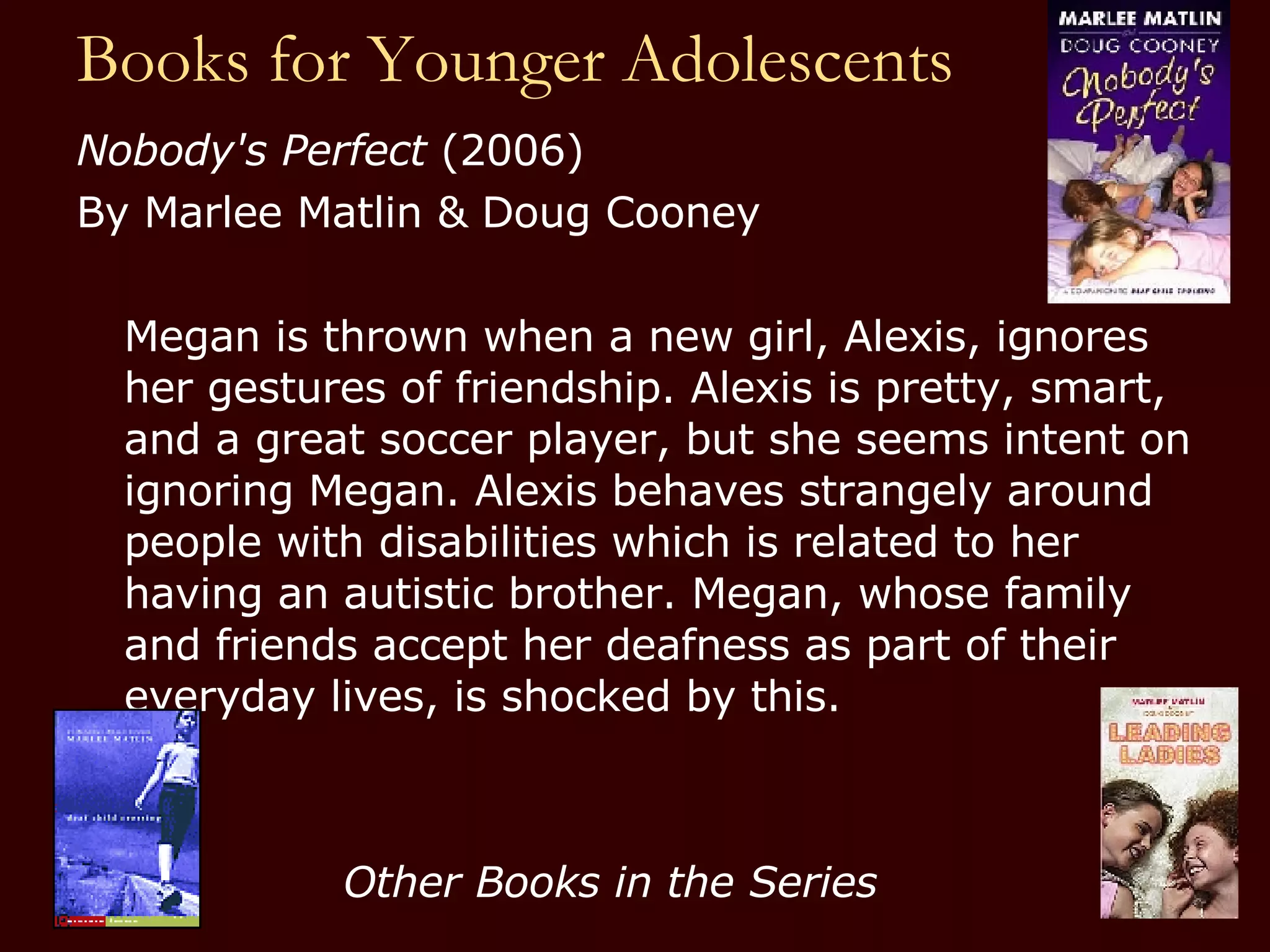 Books for Younger Adolescents Nobody's Perfect  (2006) By Marlee Matlin & Doug Cooney Megan is thrown when a new girl, Alexis, ignores her gestures of friendship. Alexis is pretty, smart, and a great soccer player, but she seems intent on ignoring Megan. Alexis behaves strangely around people with disabilities which is related to her having an autistic brother. Megan, whose family and friends accept her deafness as part of their everyday lives, is shocked by this. Other Books in the Series 