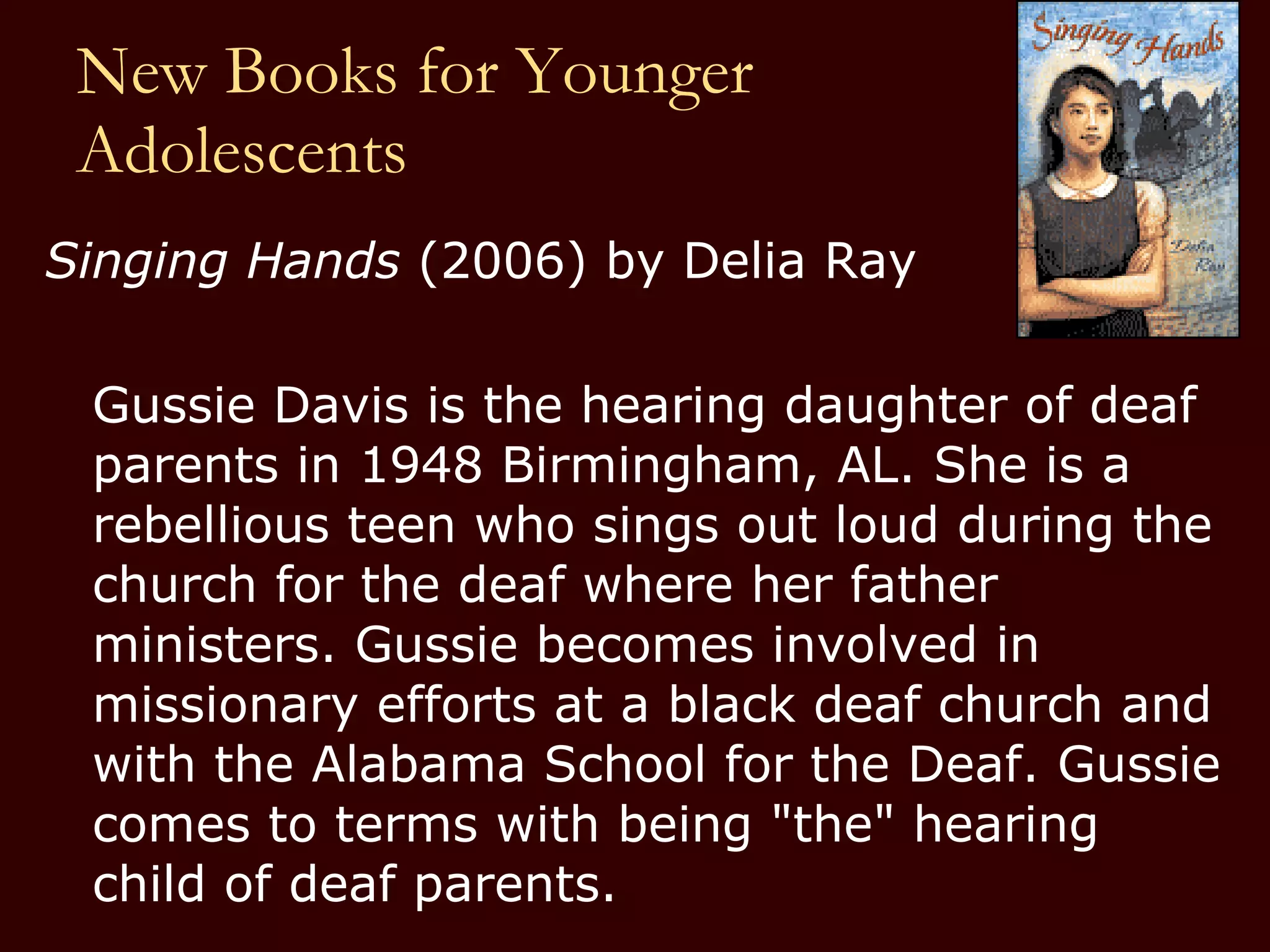 New Books for Younger  Adolescents Singing Hands  (2006) by Delia Ray  Gussie Davis is the hearing daughter of deaf parents in 1948 Birmingham, AL. She is a rebellious teen who sings out loud during the church for the deaf where her father ministers. Gussie becomes involved in missionary efforts at a black deaf church and with the Alabama School for the Deaf. Gussie comes to terms with being "the" hearing child of deaf parents.  