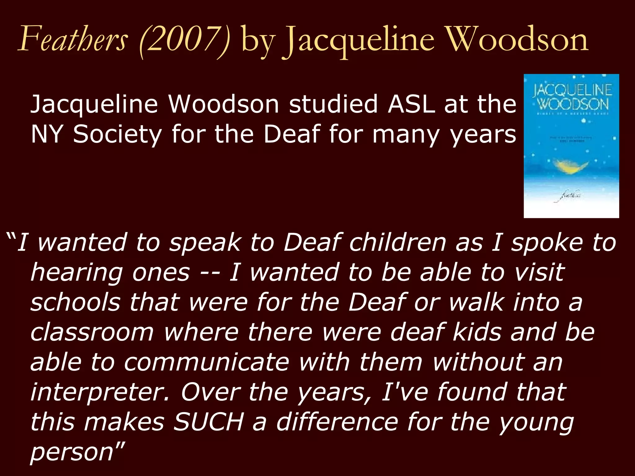 Feathers (2007)  by   Jacqueline Woodson Jacqueline Woodson studied ASL at the  NY Society for the Deaf for many years  “ I wanted to speak to Deaf children as I spoke to hearing ones -- I wanted to be able to visit schools that were for the Deaf or walk into a classroom where there were deaf kids and be able to communicate with them without an interpreter. Over the years, I've found that this makes SUCH a difference for the young person ” 