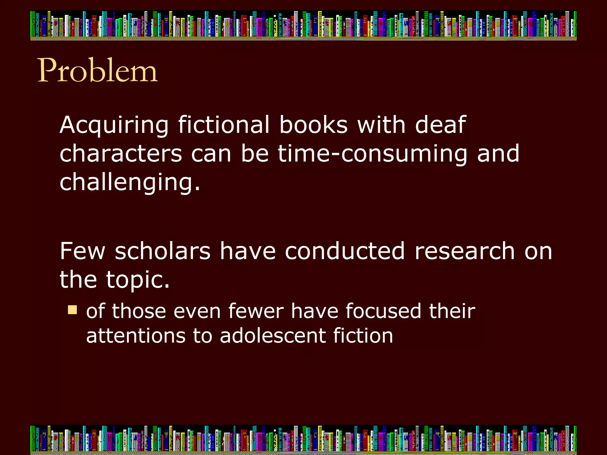 Problem Acquiring fictional books with deaf characters can be time-consuming and challenging.  Few scholars have conducted research on the topic.  of those even fewer have focused their attentions to adolescent fiction 