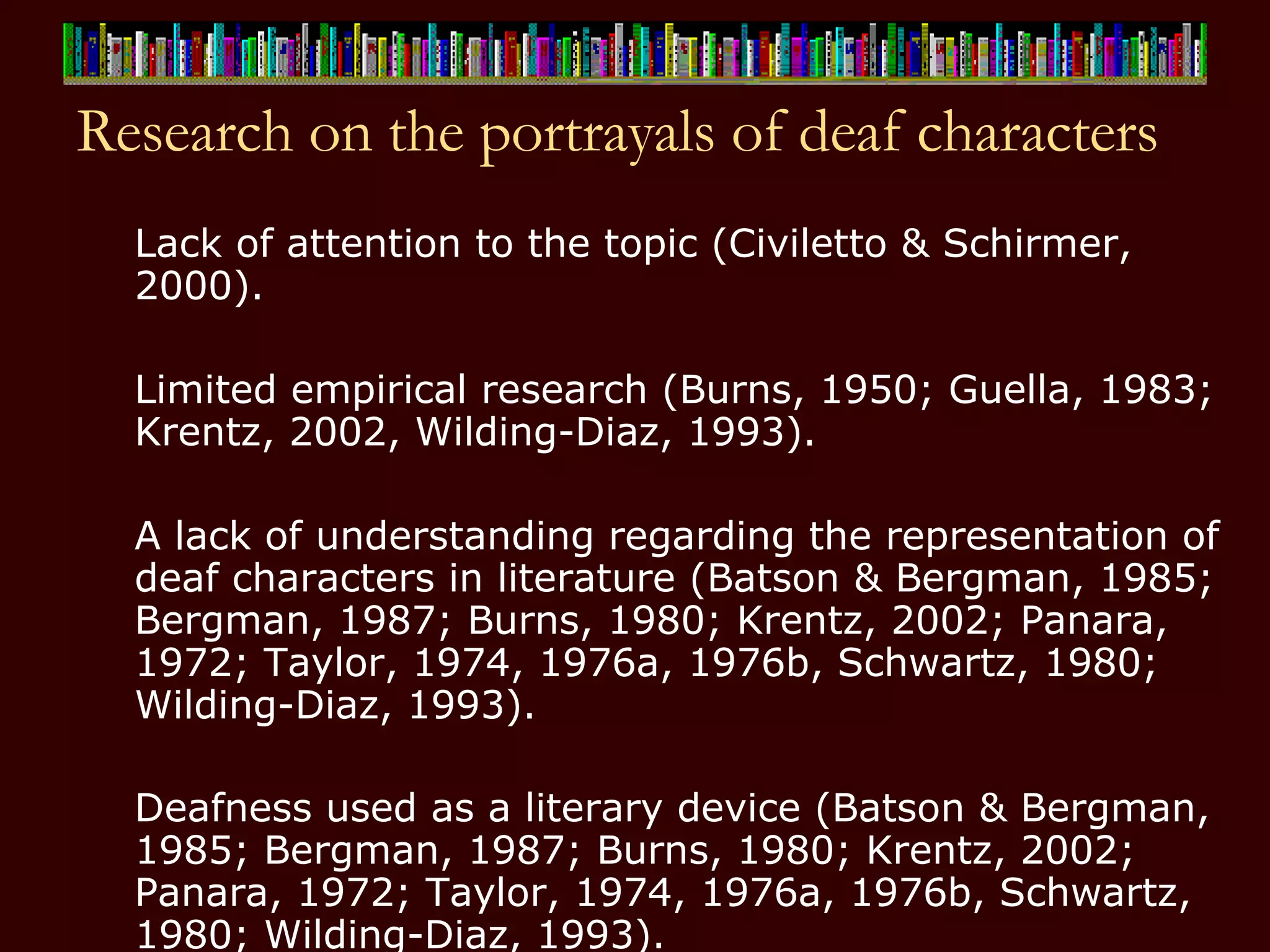 Research on the portrayals of deaf characters Lack of attention to the topic (Civiletto & Schirmer, 2000). Limited empirical research (Burns, 1950; Guella, 1983; Krentz, 2002, Wilding-Diaz, 1993). A lack of understanding regarding the representation of deaf characters in literature (Batson & Bergman, 1985; Bergman, 1987; Burns, 1980; Krentz, 2002; Panara, 1972; Taylor, 1974, 1976a, 1976b, Schwartz, 1980; Wilding-Diaz, 1993).  Deafness used as a literary device (Batson & Bergman, 1985; Bergman, 1987; Burns, 1980; Krentz, 2002; Panara, 1972; Taylor, 1974, 1976a, 1976b, Schwartz, 1980; Wilding-Diaz, 1993).   