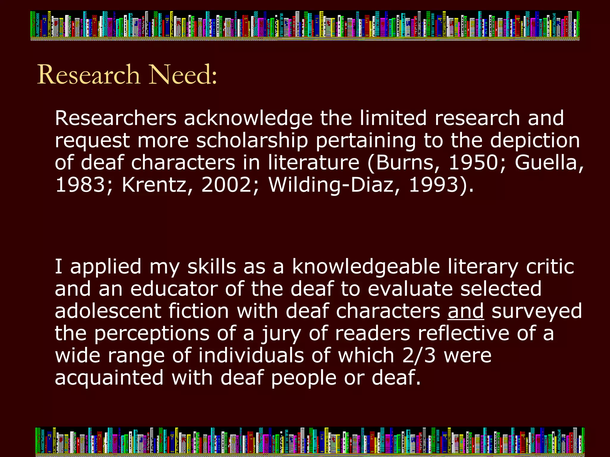 Research Need: Researchers acknowledge the limited research and request more scholarship pertaining to the depiction of deaf characters in literature (Burns, 1950; Guella, 1983; Krentz, 2002; Wilding-Diaz, 1993).    I applied my skills as a knowledgeable literary critic and an educator of the deaf to evaluate selected adolescent fiction with deaf characters  and  surveyed the perceptions of a jury of readers reflective of a wide range of individuals of which 2/3 were acquainted with deaf people or deaf.   