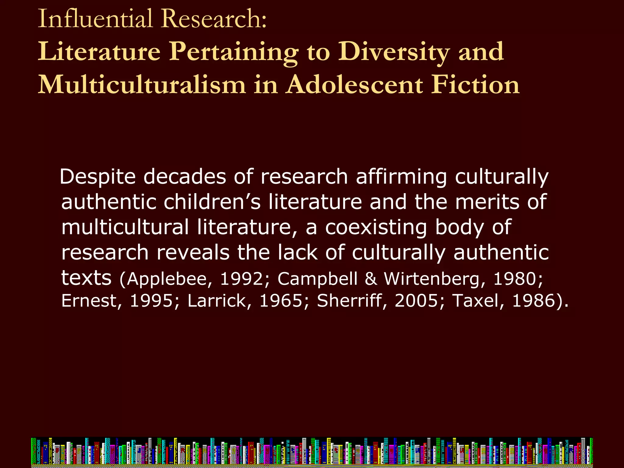 Influential Research:  Literature Pertaining to Diversity and Multiculturalism in Adolescent Fiction Despite decades of research affirming culturally authentic children’s literature and the merits of multicultural literature, a coexisting body of research reveals the lack of culturally authentic texts  (Applebee, 1992; Campbell & Wirtenberg, 1980; Ernest, 1995; Larrick, 1965; Sherriff, 2005; Taxel, 1986).  