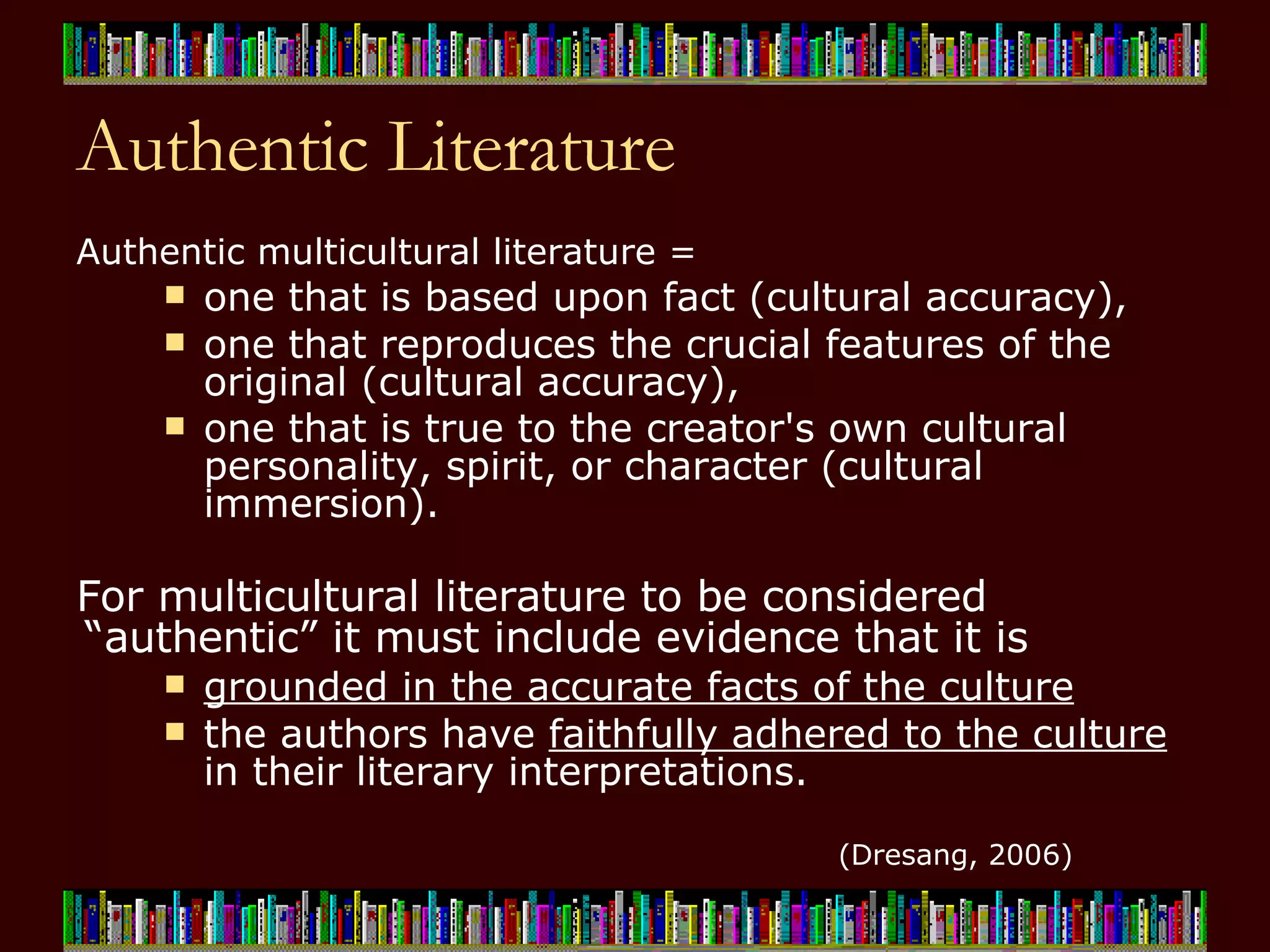 Authentic Literature Authentic multicultural literature =  one that is based upon fact (cultural accuracy),  one that reproduces the crucial features of the original (cultural accuracy),  one that is true to the creator's own cultural personality, spirit, or character (cultural immersion).   For multicultural literature to be considered “authentic” it must include evidence that it is  grounded in the accurate facts of the culture   the authors have  faithfully adhered to the culture  in their literary interpretations. (Dresang, 2006) 