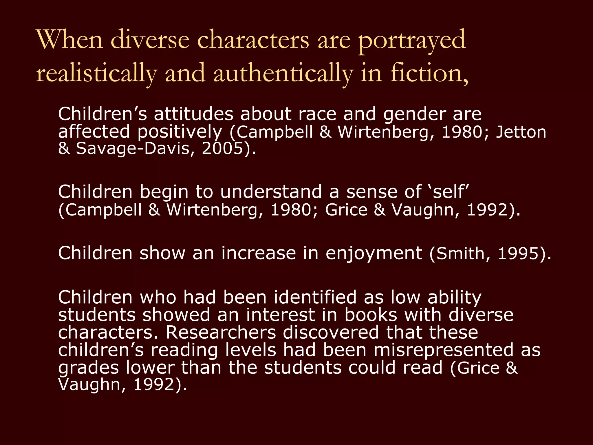 When diverse characters are portrayed realistically and authentically in fiction, Children’s attitudes about race and gender are affected positively  (Campbell & Wirtenberg, 1980; Jetton & Savage-Davis, 2005). Children begin to understand a sense of ‘self’  (Campbell & Wirtenberg, 1980; Grice & Vaughn, 1992).   Children show an increase in enjoyment  (Smith, 1995). Children who had been identified as low ability students showed an interest in books with diverse characters. Researchers discovered that these children’s reading levels had been misrepresented as grades lower than the students could read  (Grice & Vaughn, 1992).  
