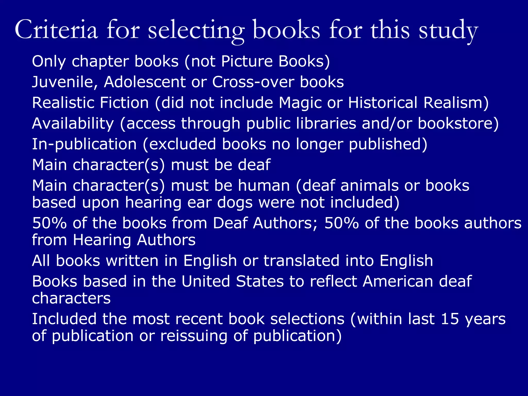 Criteria for selecting books for this study Only chapter books (not Picture Books) Juvenile, Adolescent or Cross-over books Realistic Fiction (did not include Magic or Historical Realism) Availability (access through public libraries and/or bookstore) In-publication (excluded books no longer published) Main character(s) must be deaf Main character(s) must be human (deaf animals or books  based upon hearing ear dogs were not included) 50% of the books from Deaf Authors; 50% of the books authors from Hearing Authors All books written in English or translated into English Books based in the United States to reflect American deaf characters Included the most recent book selections (within last 15 years of publication or reissuing of publication) 