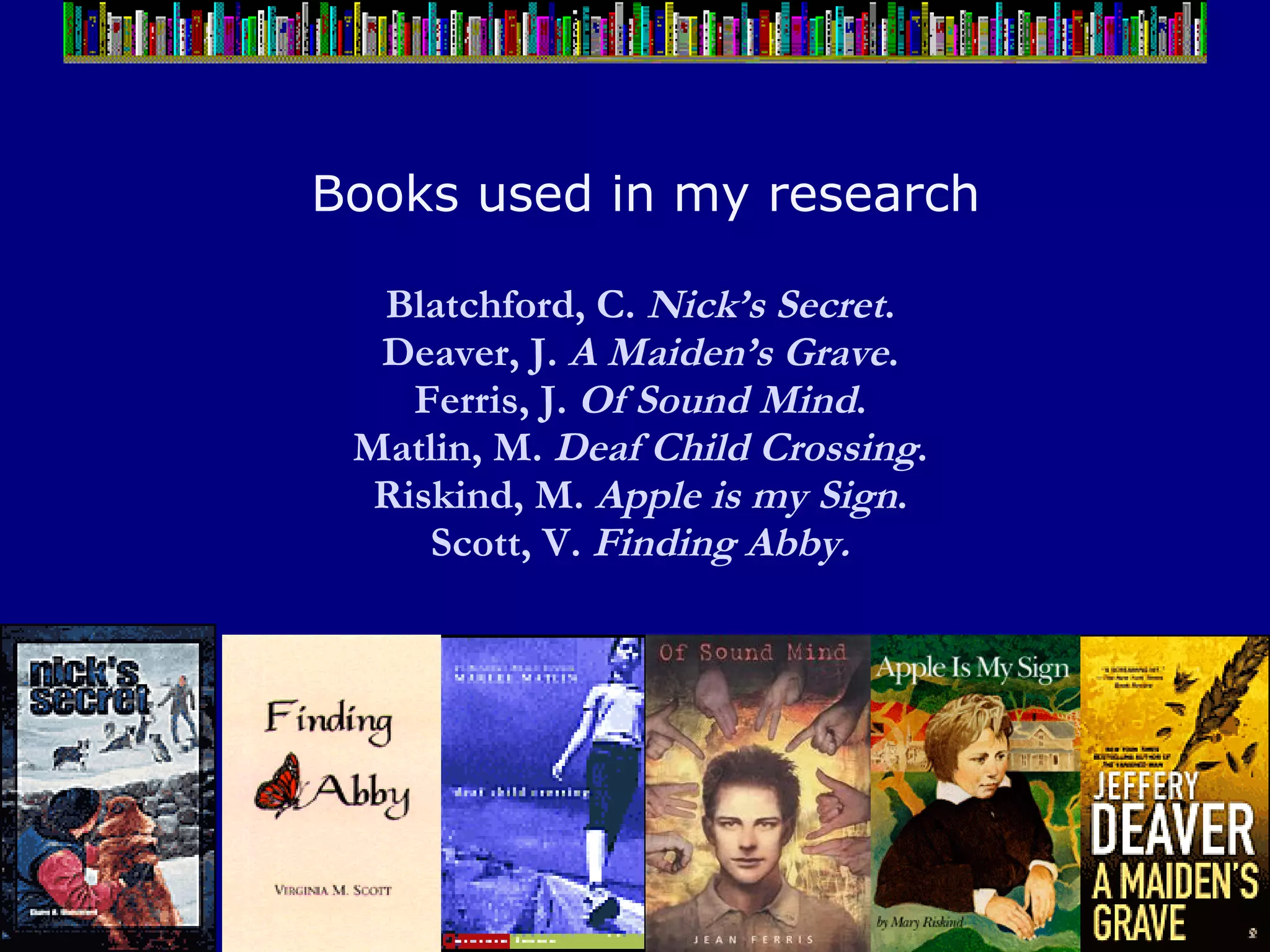 Books used in my research Blatchford, C.  Nick’s Secret .  Deaver, J.  A Maiden’s Grave .  Ferris, J.  Of Sound Mind .  Matlin, M.  Deaf Child Crossing .  Riskind, M.  Apple is my Sign .  Scott, V.  Finding Abby.   