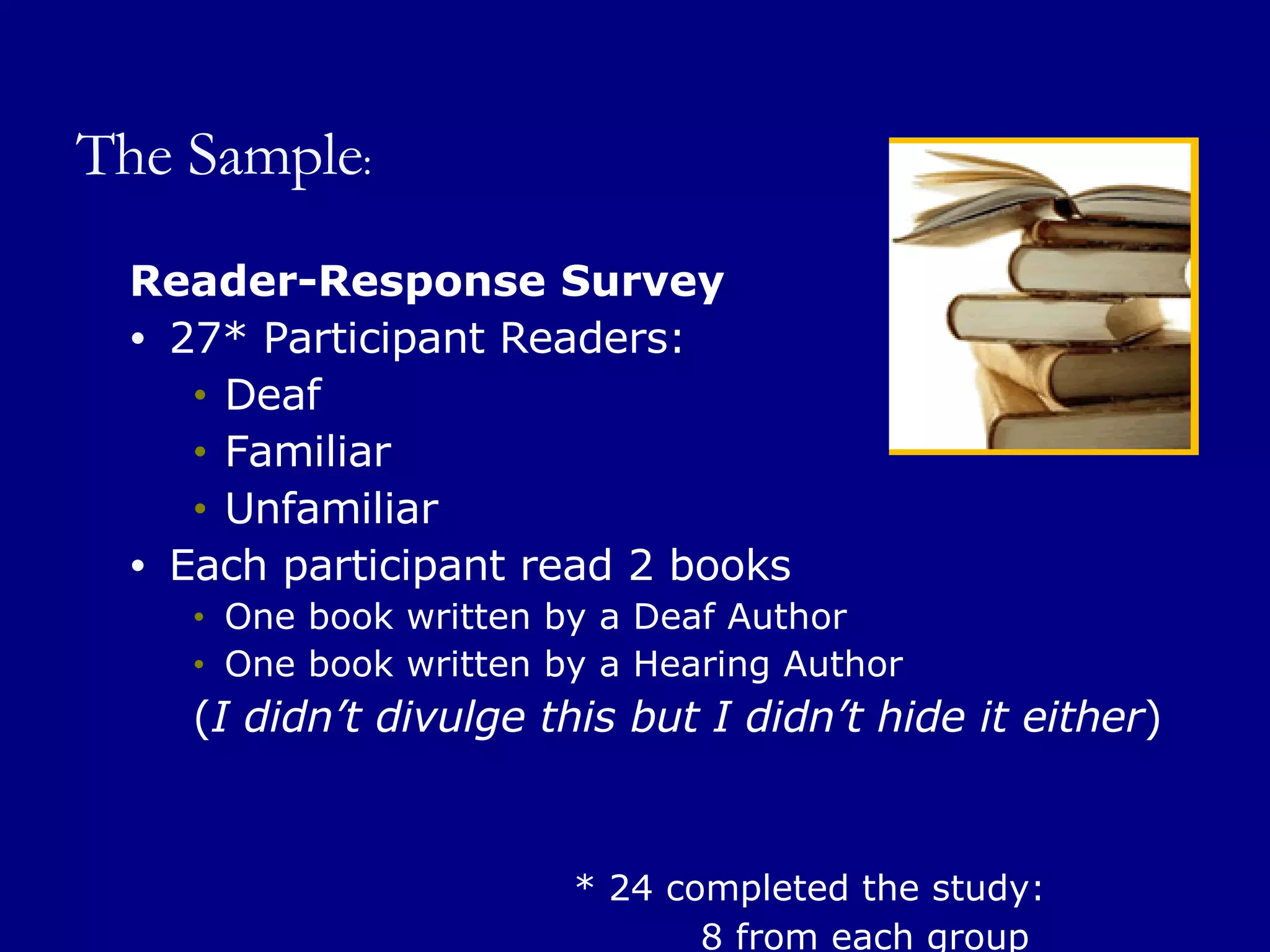 The Sample : Reader-Response Survey 27* Participant Readers: Deaf Familiar Unfamiliar Each participant read 2 books One book written by a Deaf Author One book written by a Hearing Author ( I didn’t divulge this but I didn’t hide it either ) * 24 completed the study:   8 from each group 