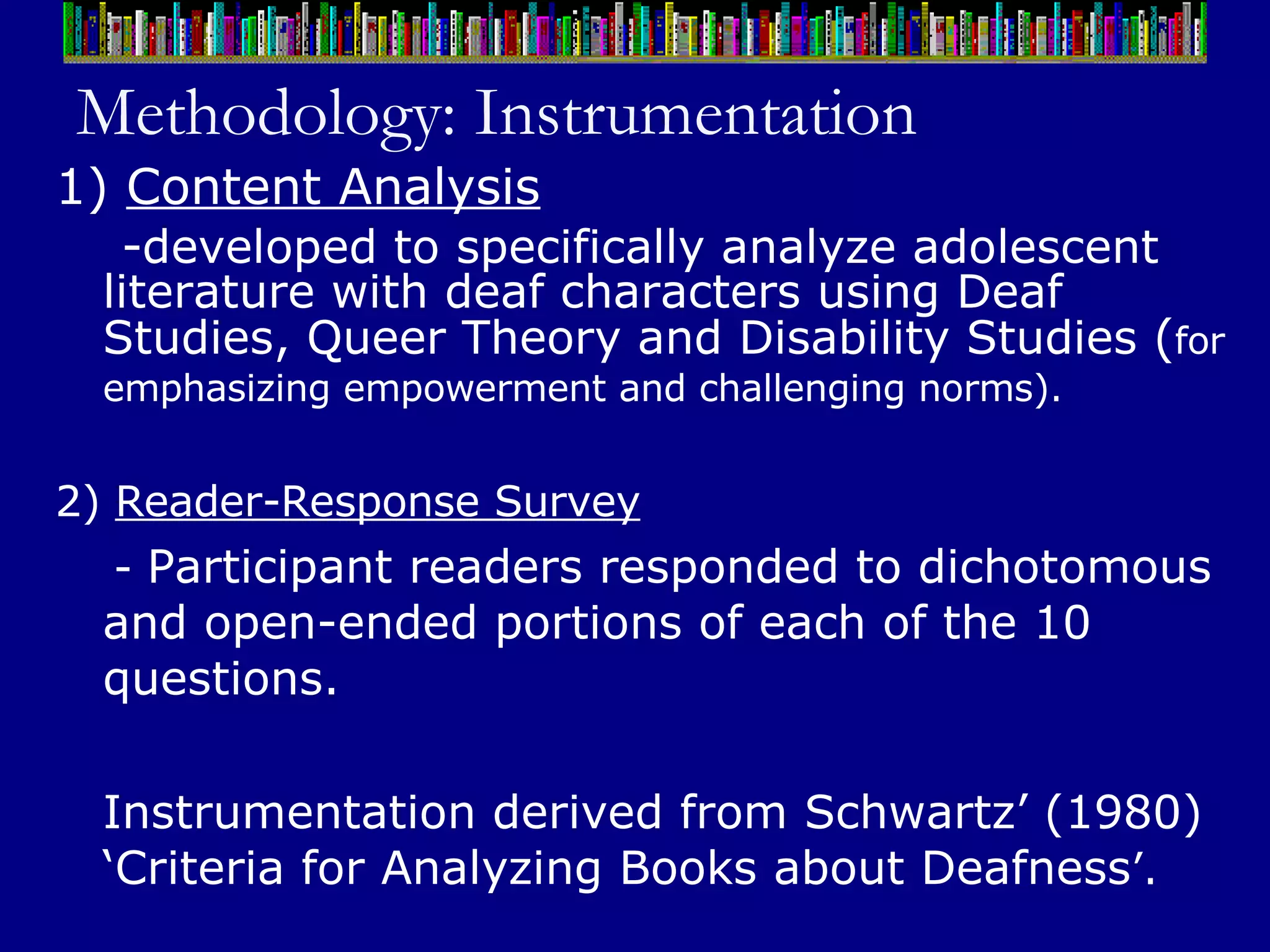 Methodology: Instrumentation 1)  Content Analysis - developed to specifically analyze adolescent literature with deaf characters using Deaf Studies, Queer Theory and Disability Studies  ( for   emphasizing empowerment and challenging norms).   2)  Reader-Response Survey -  Participant readers responded to dichotomous and open-ended portions of each of the 10 questions.  Instrumentation derived from Schwartz’ (1980) ‘Criteria for Analyzing Books about Deafness ’.   