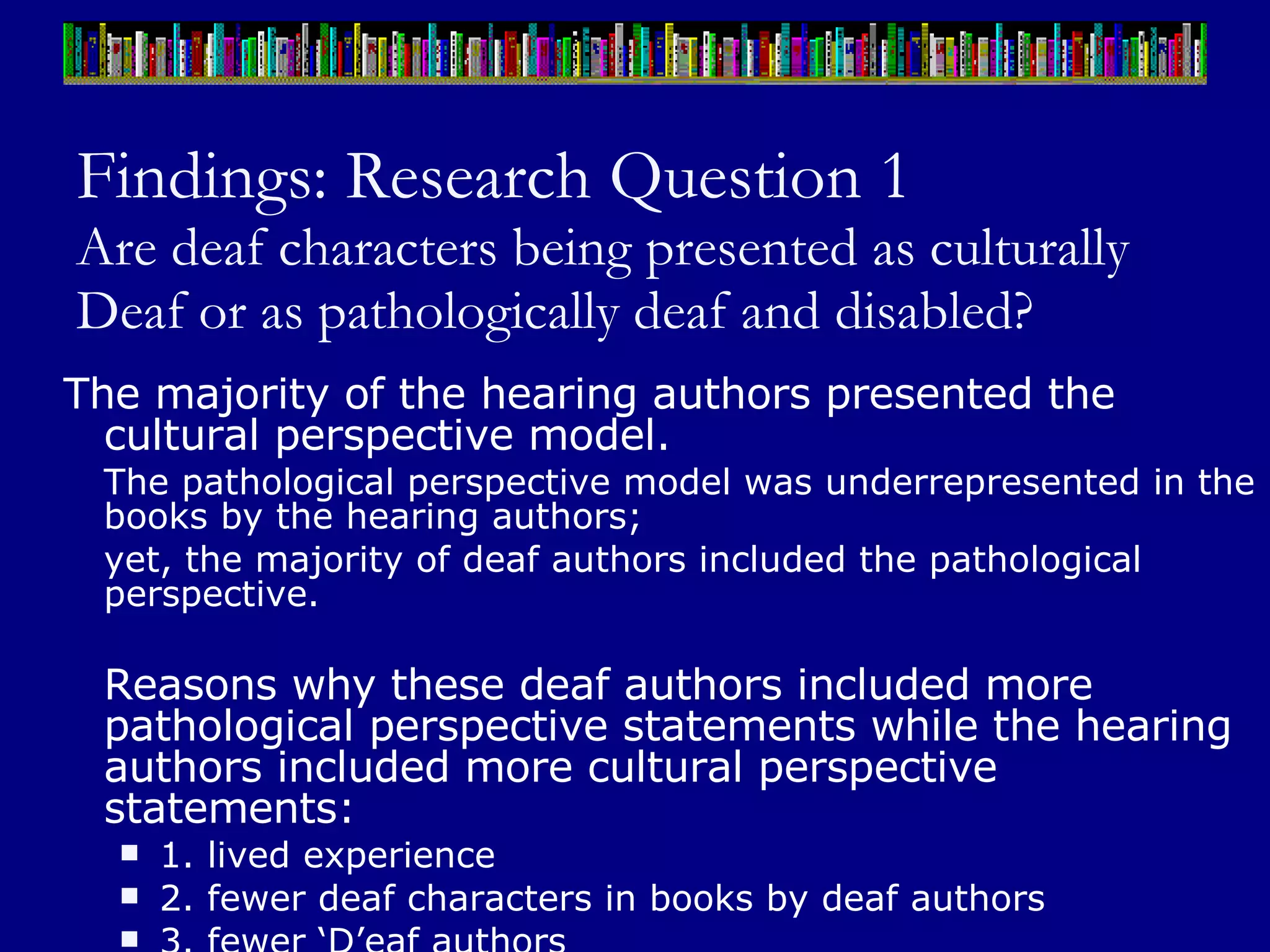 Findings: Research Question 1 Are deaf characters being presented as culturally Deaf or as pathologically deaf and disabled? The majority of the hearing authors presented the cultural perspective model.  The pathological perspective model was underrepresented in the books by the hearing authors;  yet, the majority of deaf authors included the pathological perspective. Reasons why these deaf authors included more pathological perspective statements while the hearing authors included more cultural perspective statements:  1. lived experience 2. fewer deaf characters in books by deaf authors 3. fewer ‘D’eaf authors 