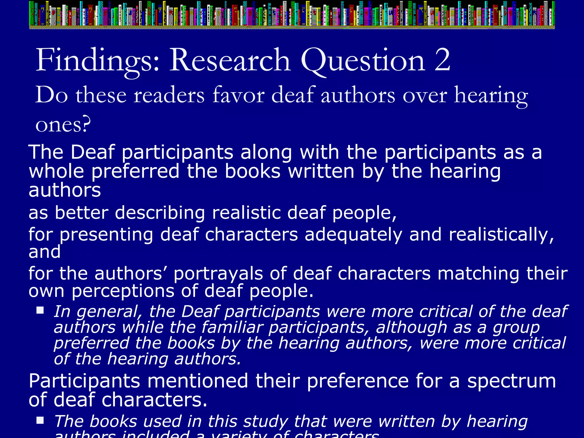 Findings: Research Question 2 Do these readers favor deaf authors over hearing ones? The Deaf participants along with the participants as a whole preferred the books written by the hearing authors  as better describing realistic deaf people,  for presenting deaf characters adequately and realistically, and  for the authors’ portrayals of deaf characters matching their own perceptions of deaf people.  In general, the Deaf participants were more critical of the deaf authors while the familiar participants, although as a group preferred the books by the hearing authors, were more critical of the hearing authors. Participants mentioned their preference for a spectrum of deaf characters.  The books used in this study that were written by hearing authors included a variety of characters.  