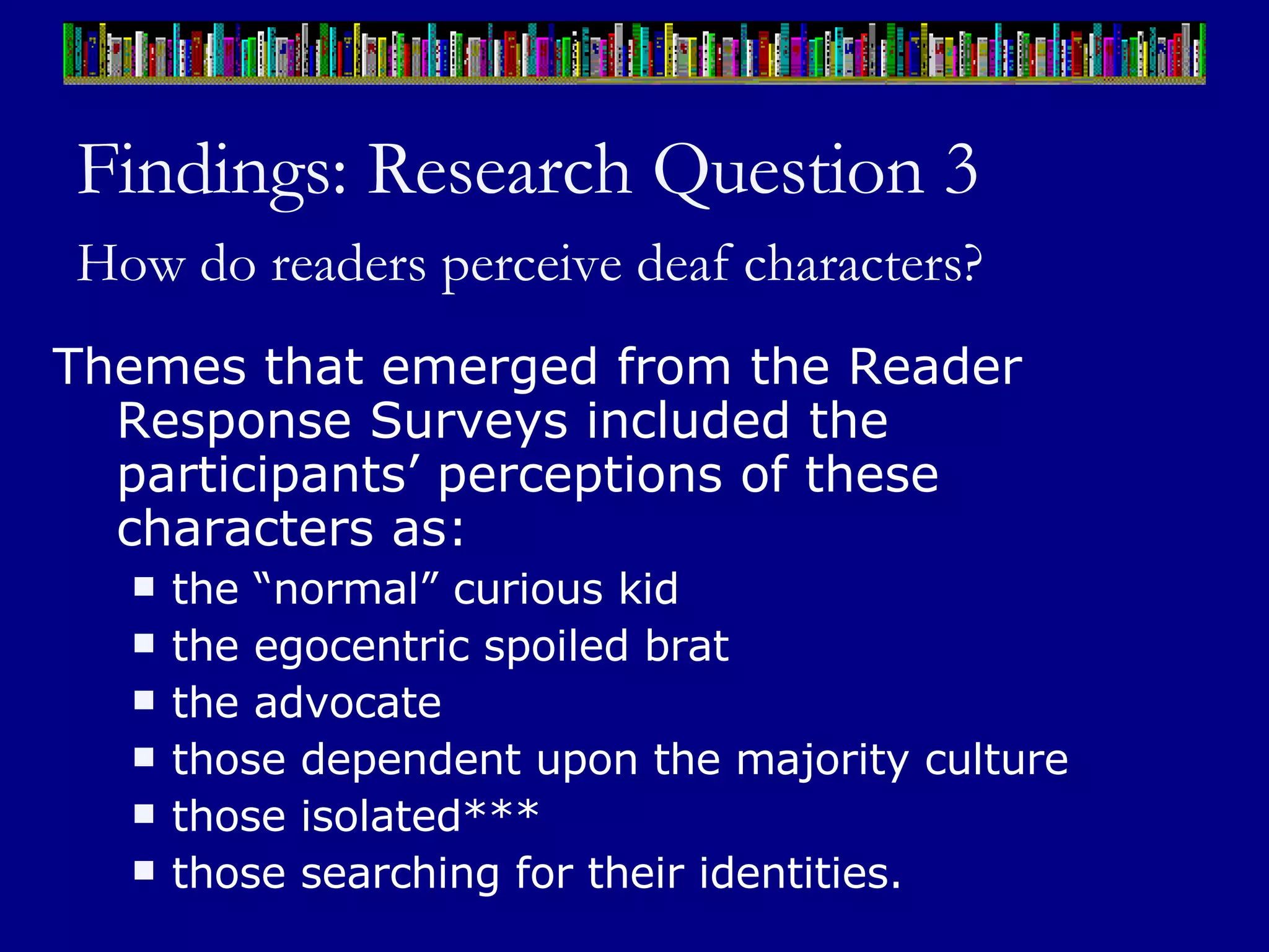 Findings: Research Question 3 How do readers perceive deaf characters?   Themes that emerged from the Reader Response Surveys included the participants’ perceptions of these characters as:  the “normal” curious kid the egocentric spoiled brat the advocate those dependent upon the majority culture  those isolated*** those searching for their identities.  