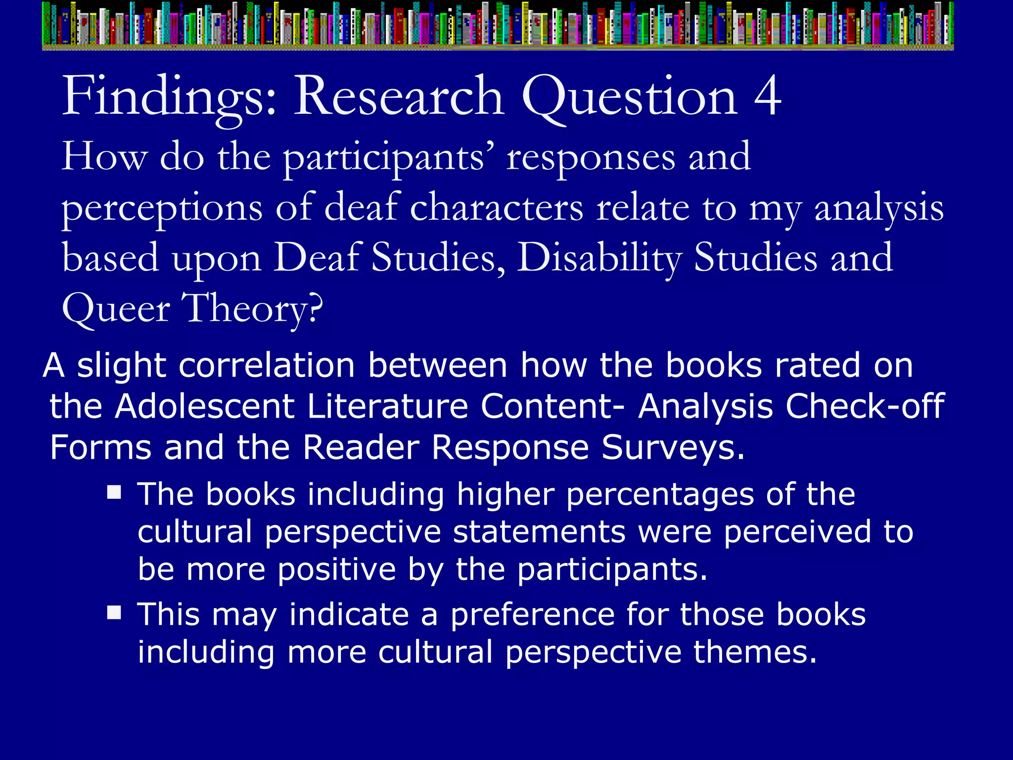 Findings: Research Question 4 How do the participants’ responses and perceptions of deaf characters relate to my analysis based upon Deaf Studies, Disability Studies and Queer Theory? A slight correlation between how the books rated on the Adolescent Literature Content- Analysis Check-off Forms and the Reader Response Surveys.  The books including higher percentages of the cultural perspective statements were perceived to be more positive by the participants.  This may indicate a preference for those books including more cultural perspective themes.  