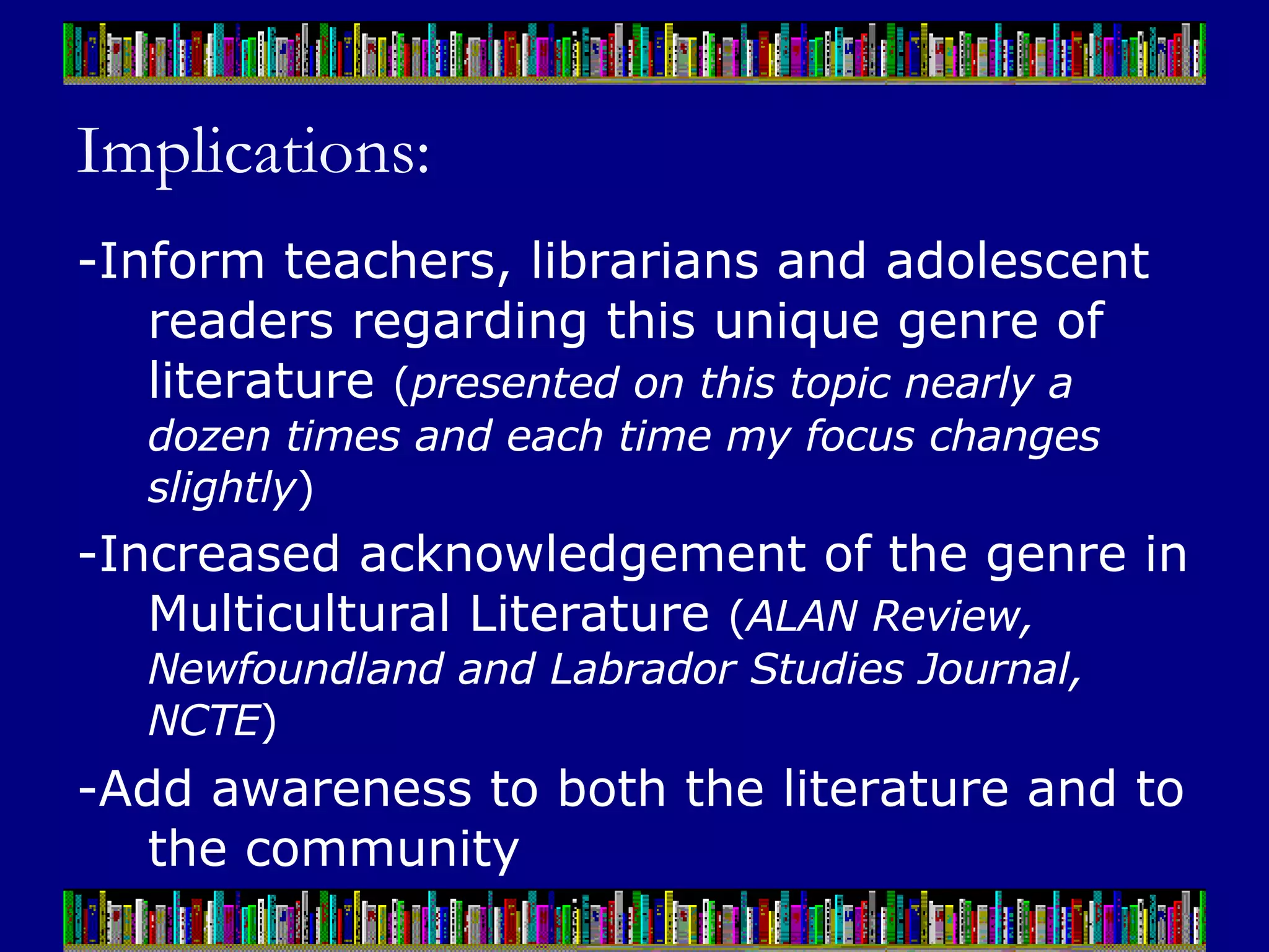 Implications: -Inform teachers, librarians and adolescent readers regarding this unique genre of literature  ( presented on this topic nearly a dozen times and each time my focus changes slightly ) -Increased acknowledgement of the genre in Multicultural Literature  ( ALAN Review, Newfoundland and Labrador Studies Journal, NCTE ) -Add awareness to both the literature and to the community 
