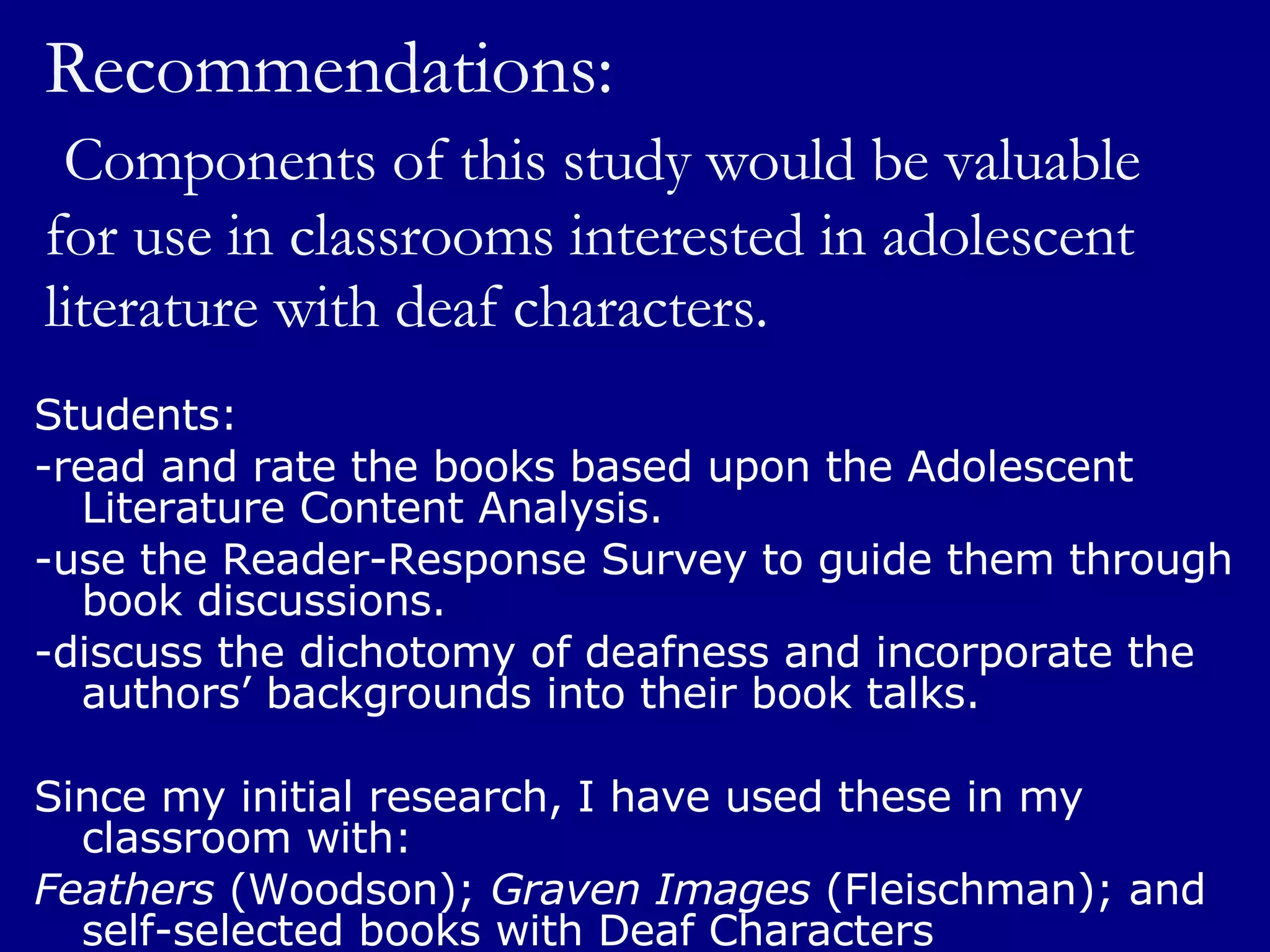 Recommendations:   Components of this study would be valuable for use in classrooms interested in adolescent literature with deaf characters. Students:  -read and rate the books based upon the Adolescent Literature Content Analysis. -use the Reader-Response Survey to guide them through book discussions. -discuss the dichotomy of deafness and incorporate the authors’ backgrounds into their book talks. Since my initial research, I have used these in my classroom with: Feathers  (Woodson);  Graven Images  (Fleischman); and self-selected books with Deaf Characters 