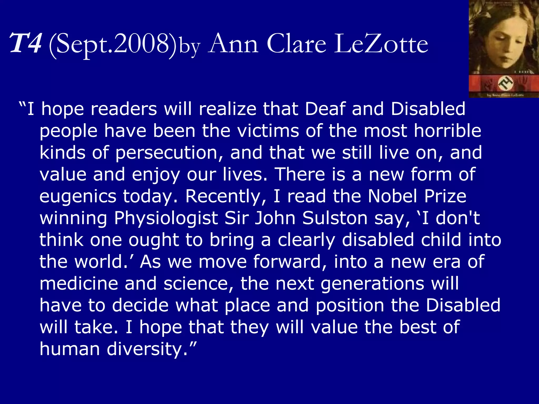 T4   (Sept.2008) by  Ann Clare LeZotte “ I hope readers will realize that Deaf and Disabled people have been the victims of the most horrible kinds of persecution, and that we still live on, and value and enjoy our lives. There is a new form of eugenics today. Recently, I read the Nobel Prize winning Physiologist Sir John Sulston say, ‘I don't think one ought to bring a clearly disabled child into the world.’ As we move forward, into a new era of medicine and science, the next generations will have to decide what place and position the Disabled will take. I hope that they will value the best of human diversity.” 