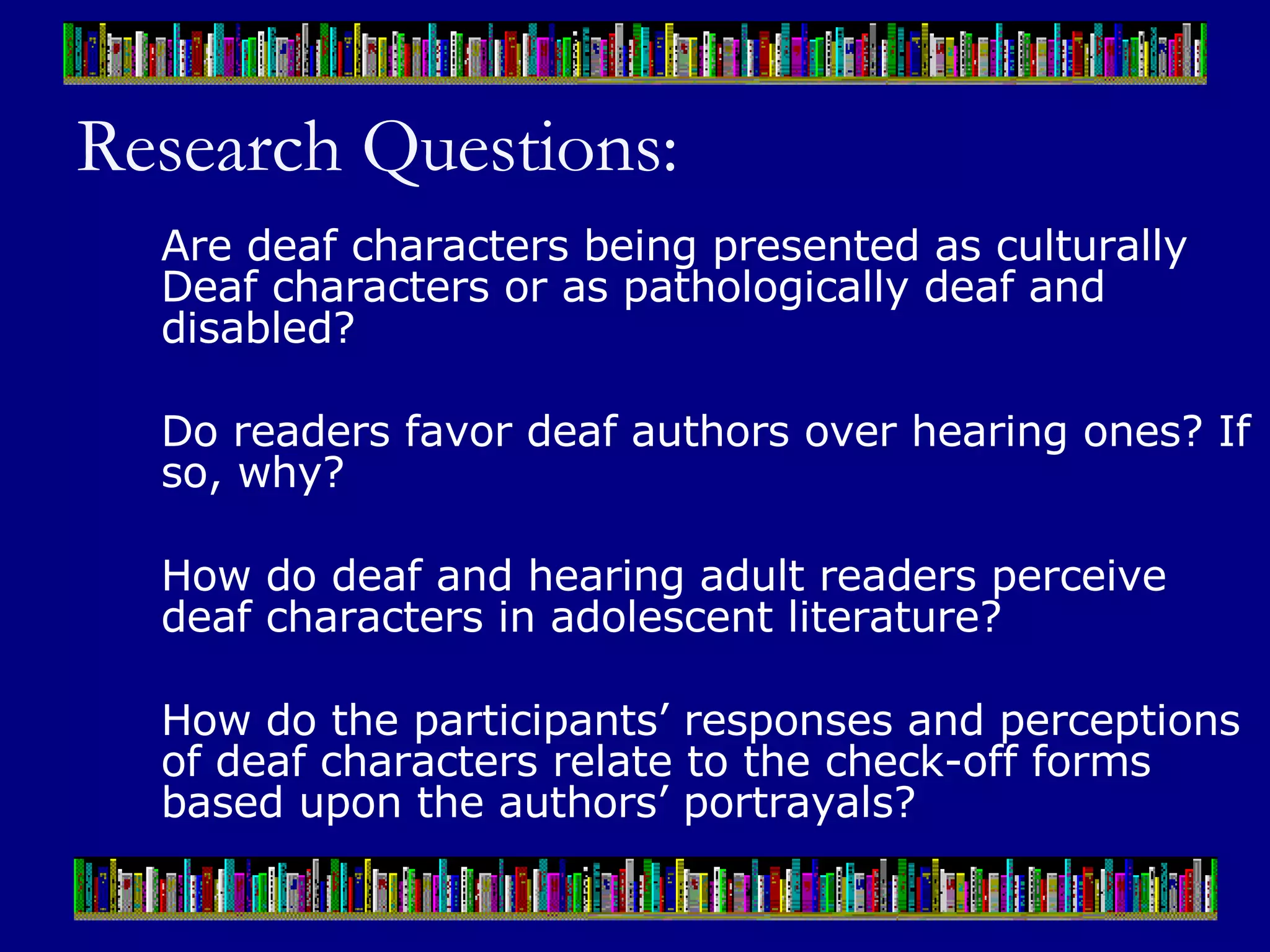 Research Questions: Are deaf characters being presented as culturally Deaf characters or as pathologically deaf and disabled? Do readers favor deaf authors over hearing ones? If so, why?  How do deaf and hearing adult readers perceive deaf characters in adolescent literature?  How do the participants’ responses and perceptions of deaf characters relate to the check-off forms based upon the authors’ portrayals?  