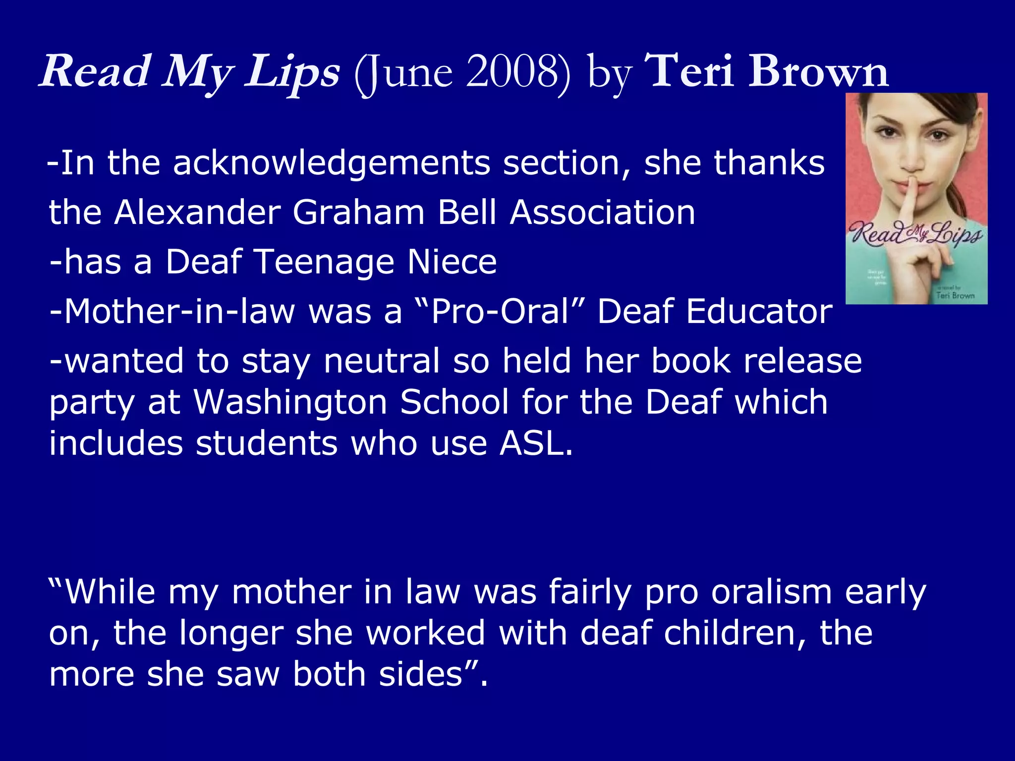 Read My Lips   (June 2008) by  Teri Brown -In the acknowledgements section, she thanks  the Alexander Graham Bell Association  -has a Deaf Teenage Niece -Mother-in-law was a “Pro-Oral” Deaf Educator -wanted to stay neutral so held her book release party at Washington School for the Deaf which includes students who use ASL. “ While my mother in law was fairly pro oralism early on, the longer she worked with deaf children, the more she saw both sides”. 
