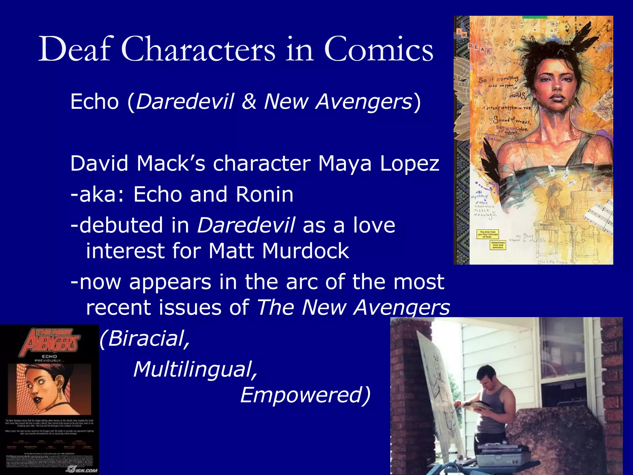 Deaf Characters in Comics Echo ( Daredevil & New Avengers ) David Mack’s character Maya Lopez  -aka: Echo and Ronin  -debuted in  Daredevil  as a love interest for Matt Murdock  -now appears in the arc of the most recent issues of  The New Avengers     (Biracial,  Multilingual,    Empowered) 