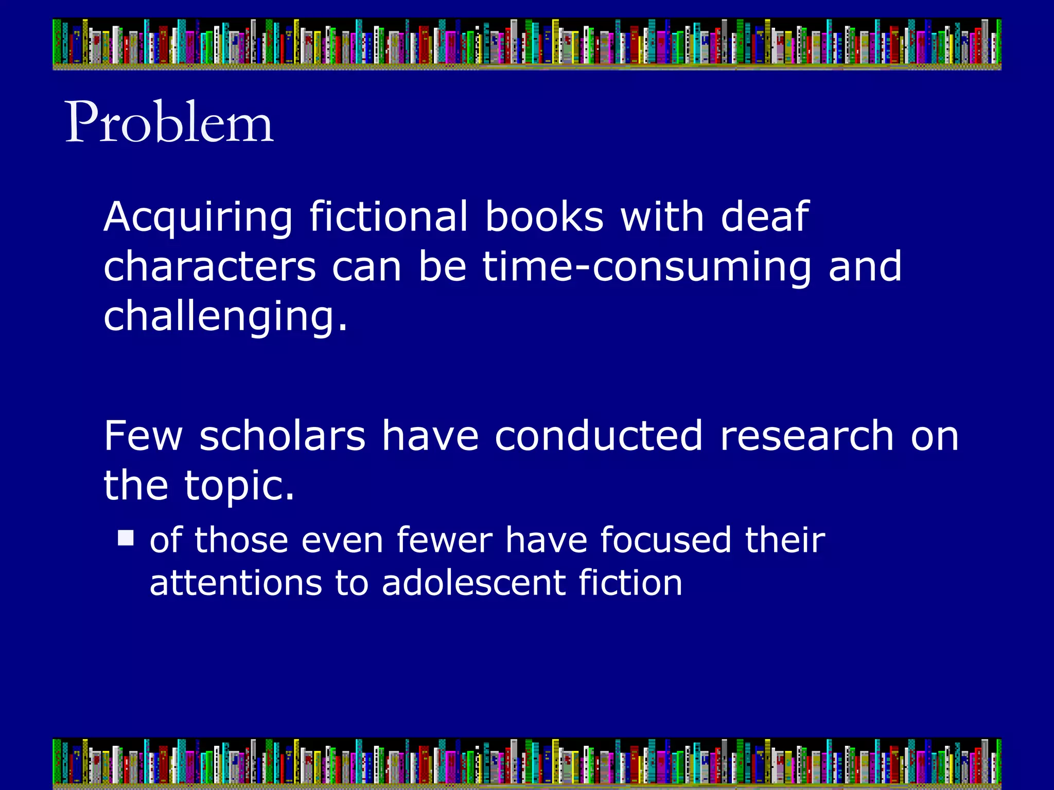 Problem Acquiring fictional books with deaf characters can be time-consuming and challenging.  Few scholars have conducted research on the topic.  of those even fewer have focused their attentions to adolescent fiction 