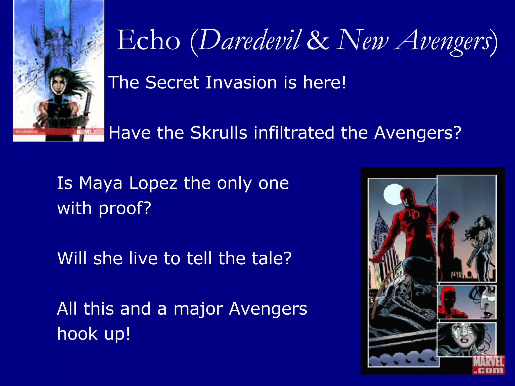 Echo ( Daredevil  &  New Avengers ) The Secret Invasion is here!  Have the Skrulls infiltrated the Avengers?  Is Maya Lopez the only one  with proof?  Will she live to tell the tale?  All this and a major Avengers  hook up! 