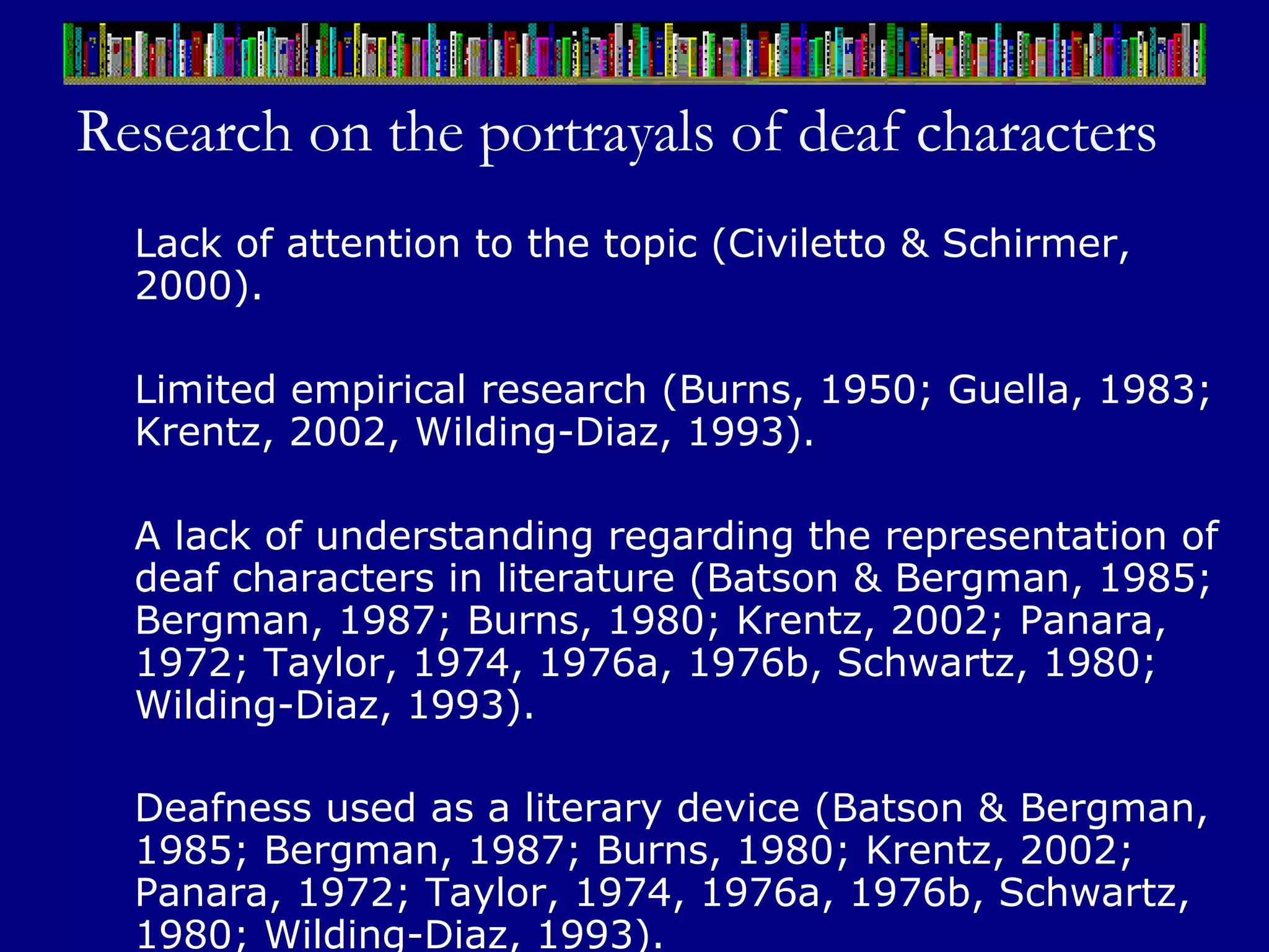 Research on the portrayals of deaf characters Lack of attention to the topic (Civiletto & Schirmer, 2000). Limited empirical research (Burns, 1950; Guella, 1983; Krentz, 2002, Wilding-Diaz, 1993). A lack of understanding regarding the representation of deaf characters in literature (Batson & Bergman, 1985; Bergman, 1987; Burns, 1980; Krentz, 2002; Panara, 1972; Taylor, 1974, 1976a, 1976b, Schwartz, 1980; Wilding-Diaz, 1993).  Deafness used as a literary device (Batson & Bergman, 1985; Bergman, 1987; Burns, 1980; Krentz, 2002; Panara, 1972; Taylor, 1974, 1976a, 1976b, Schwartz, 1980; Wilding-Diaz, 1993).   
