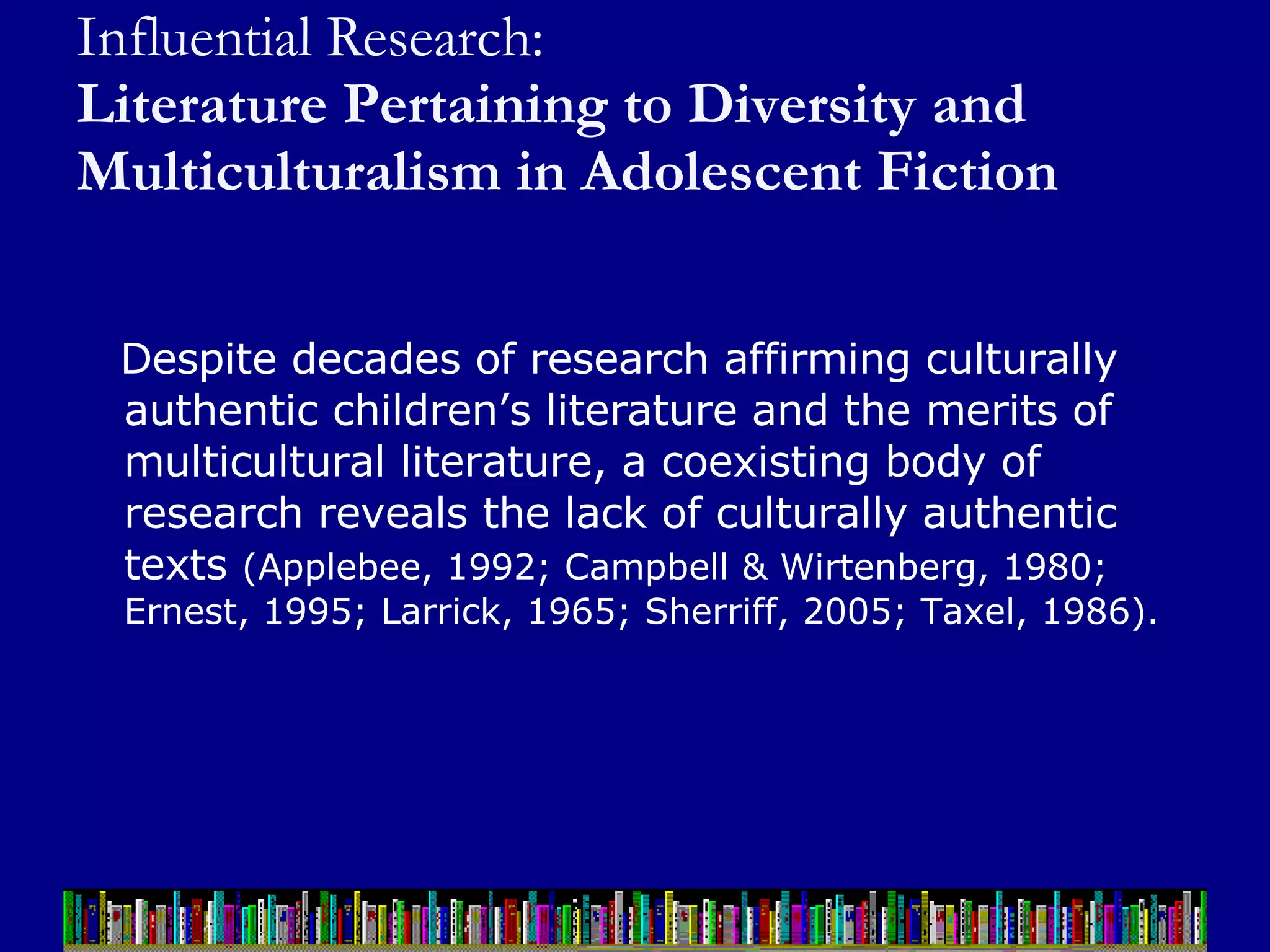 Influential Research:  Literature Pertaining to Diversity and Multiculturalism in Adolescent Fiction Despite decades of research affirming culturally authentic children’s literature and the merits of multicultural literature, a coexisting body of research reveals the lack of culturally authentic texts  (Applebee, 1992; Campbell & Wirtenberg, 1980; Ernest, 1995; Larrick, 1965; Sherriff, 2005; Taxel, 1986).  