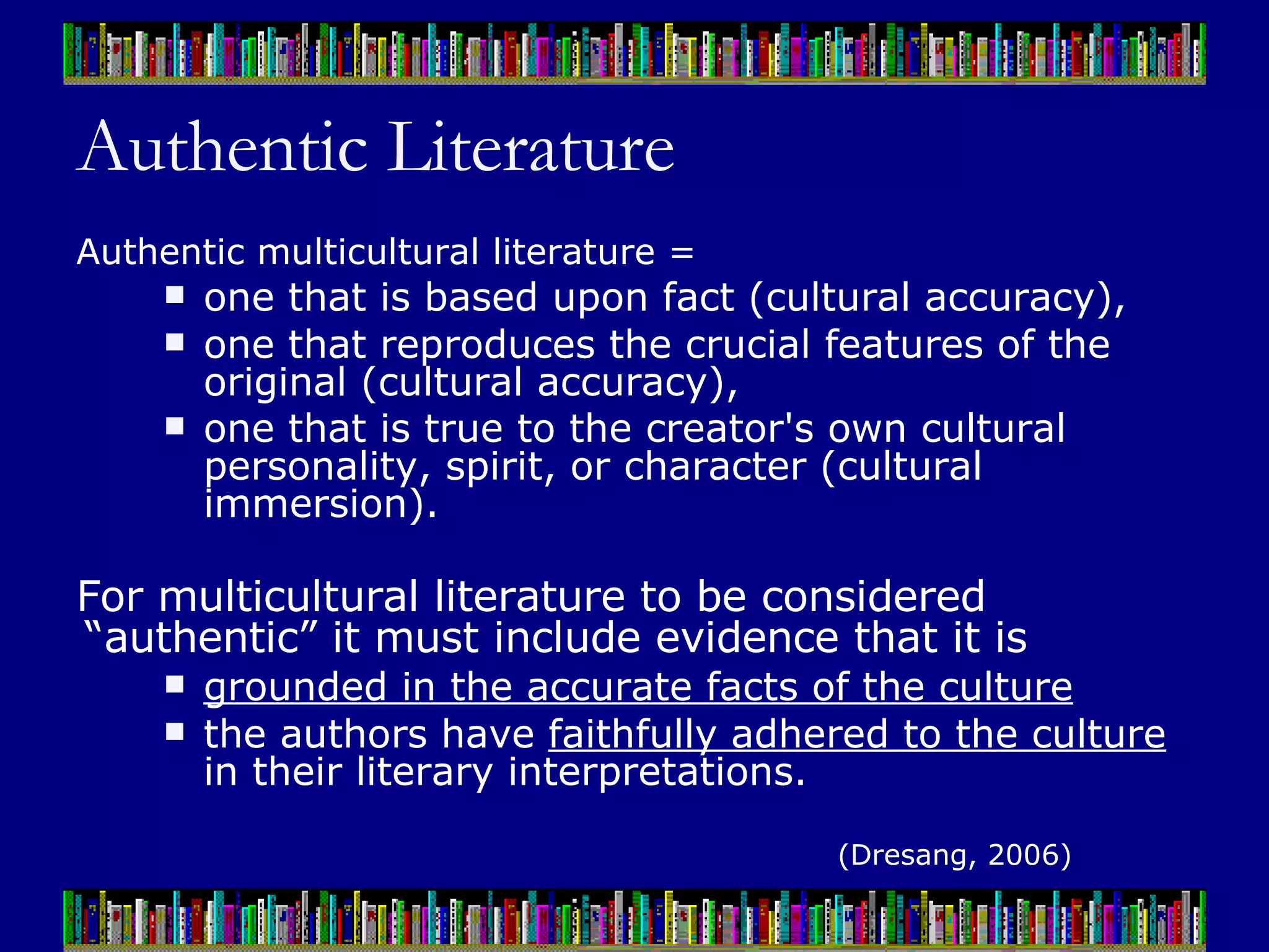 Authentic Literature Authentic multicultural literature =  one that is based upon fact (cultural accuracy),  one that reproduces the crucial features of the original (cultural accuracy),  one that is true to the creator's own cultural personality, spirit, or character (cultural immersion).   For multicultural literature to be considered “authentic” it must include evidence that it is  grounded in the accurate facts of the culture   the authors have  faithfully adhered to the culture  in their literary interpretations. (Dresang, 2006) 