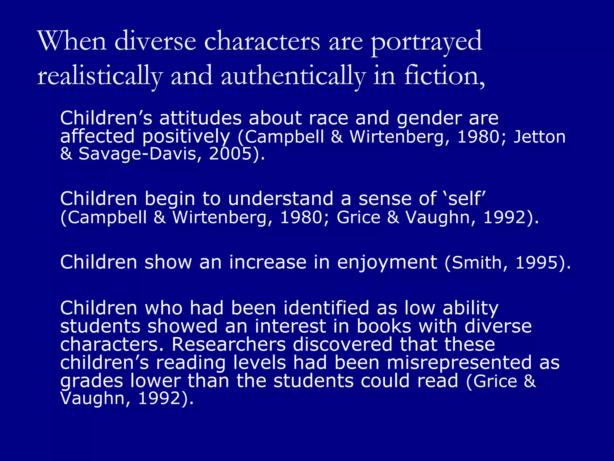 When diverse characters are portrayed realistically and authentically in fiction, Children’s attitudes about race and gender are affected positively  (Campbell & Wirtenberg, 1980; Jetton & Savage-Davis, 2005). Children begin to understand a sense of ‘self’  (Campbell & Wirtenberg, 1980; Grice & Vaughn, 1992).   Children show an increase in enjoyment  (Smith, 1995). Children who had been identified as low ability students showed an interest in books with diverse characters. Researchers discovered that these children’s reading levels had been misrepresented as grades lower than the students could read  (Grice & Vaughn, 1992).  
