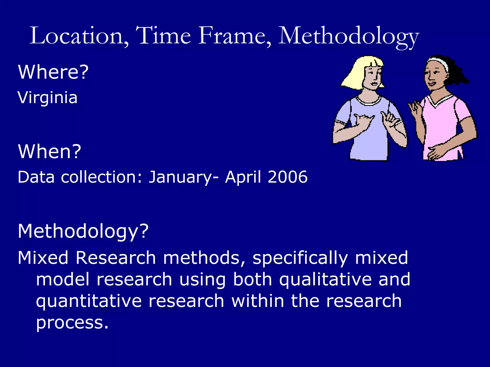Location, Time Frame, Methodology Where?  Virginia When? Data collection: January- April 2006 Methodology? Mixed Research methods, specifically mixed model research using both qualitative and quantitative research within the research process.  