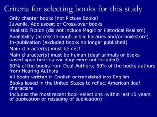 Criteria for selecting books for this study Only chapter books (not Picture Books) Juvenile, Adolescent or Cross-over books Realistic Fiction (did not include Magic or Historical Realism) Availability (access through public libraries and/or bookstore) In-publication (excluded books no longer published) Main character(s) must be deaf Main character(s) must be human (deaf animals or books  based upon hearing ear dogs were not included) 50% of the books from Deaf Authors; 50% of the books authors from Hearing Authors All books written in English or translated into English Books based in the United States to reflect American deaf characters Included the most recent book selections (within last 15 years of publication or reissuing of publication) 
