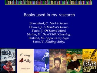 Books used in my research Blatchford, C.  Nick’s Secret .  Deaver, J.  A Maiden’s Grave .  Ferris, J.  Of Sound Mind .  Matlin, M.  Deaf Child Crossing .  Riskind, M.  Apple is my Sign .  Scott, V.  Finding Abby.   