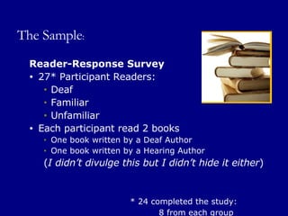 The Sample : Reader-Response Survey 27* Participant Readers: Deaf Familiar Unfamiliar Each participant read 2 books One book written by a Deaf Author One book written by a Hearing Author ( I didn’t divulge this but I didn’t hide it either ) * 24 completed the study:   8 from each group 
