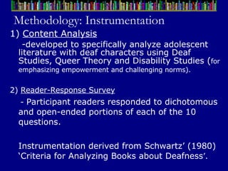 Methodology: Instrumentation 1)  Content Analysis - developed to specifically analyze adolescent literature with deaf characters using Deaf Studies, Queer Theory and Disability Studies  ( for   emphasizing empowerment and challenging norms).   2)  Reader-Response Survey -  Participant readers responded to dichotomous and open-ended portions of each of the 10 questions.  Instrumentation derived from Schwartz’ (1980) ‘Criteria for Analyzing Books about Deafness ’.   