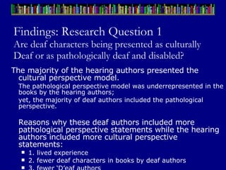 Findings: Research Question 1 Are deaf characters being presented as culturally Deaf or as pathologically deaf and disabled? The majority of the hearing authors presented the cultural perspective model.  The pathological perspective model was underrepresented in the books by the hearing authors;  yet, the majority of deaf authors included the pathological perspective. Reasons why these deaf authors included more pathological perspective statements while the hearing authors included more cultural perspective statements:  1. lived experience 2. fewer deaf characters in books by deaf authors 3. fewer ‘D’eaf authors 