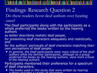 Findings: Research Question 2 Do these readers favor deaf authors over hearing ones? The Deaf participants along with the participants as a whole preferred the books written by the hearing authors  as better describing realistic deaf people,  for presenting deaf characters adequately and realistically, and  for the authors’ portrayals of deaf characters matching their own perceptions of deaf people.  In general, the Deaf participants were more critical of the deaf authors while the familiar participants, although as a group preferred the books by the hearing authors, were more critical of the hearing authors. Participants mentioned their preference for a spectrum of deaf characters.  The books used in this study that were written by hearing authors included a variety of characters.  