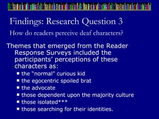 Findings: Research Question 3 How do readers perceive deaf characters?   Themes that emerged from the Reader Response Surveys included the participants’ perceptions of these characters as:  the “normal” curious kid the egocentric spoiled brat the advocate those dependent upon the majority culture  those isolated*** those searching for their identities.  