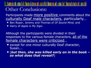 Other Conclusions: Participants made  more positive  comments about the  culturally Deaf male characters , particularly… Ben Roper, Jeremy and Thomas of  Of Sound Mind , and  Harry of  Apple is My Sign . Although the participants were divided in their responses to the various female characters,  all of the  female characters were criticized …  except for one minor culturally Deaf character, Susan….  ( but then, she was killed early on in the book – so what does that reveal? ) 