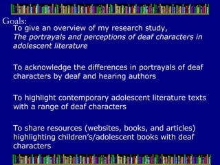 Goals: To give an overview of my research study,  The portrayals and perceptions of deaf characters in adolescent literature To acknowledge the differences in portrayals of deaf characters by deaf and hearing authors To highlight contemporary adolescent literature texts with a range of deaf characters To share resources (websites, books, and articles) highlighting children’s/adolescent books with deaf characters 