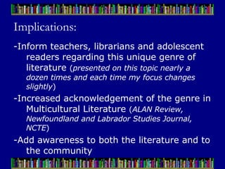 Implications: -Inform teachers, librarians and adolescent readers regarding this unique genre of literature  ( presented on this topic nearly a dozen times and each time my focus changes slightly ) -Increased acknowledgement of the genre in Multicultural Literature  ( ALAN Review, Newfoundland and Labrador Studies Journal, NCTE ) -Add awareness to both the literature and to the community 