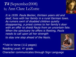 T4   (September2008) by  Ann Clare LeZotte It is 1939. Paula Becker, thirteen years old and deaf, lives with her family in a rural German town. As rumors swirl of disabled children quietly disappearing, a priest comes to her family's door with an offer to shield Paula from an uncertain fate. When the sanctuary he offers is fleeting, Paula needs to call upon all her strength  to stay one step ahead of the Nazis. *Told in Verse (112 pages) Reading Level: 4 th  grade Character communicates through Sign Language 