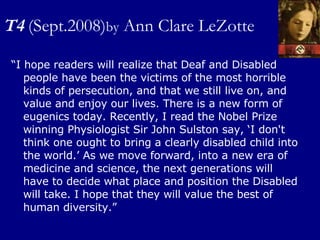 T4   (Sept.2008) by  Ann Clare LeZotte “ I hope readers will realize that Deaf and Disabled people have been the victims of the most horrible kinds of persecution, and that we still live on, and value and enjoy our lives. There is a new form of eugenics today. Recently, I read the Nobel Prize winning Physiologist Sir John Sulston say, ‘I don't think one ought to bring a clearly disabled child into the world.’ As we move forward, into a new era of medicine and science, the next generations will have to decide what place and position the Disabled will take. I hope that they will value the best of human diversity.” 