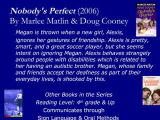 Nobody's Perfect   (2006) By Marlee Matlin & Doug Cooney Megan is thrown when a new girl, Alexis,  ignores her gestures of friendship. Alexis is pretty, smart, and a great soccer player, but she seems intent on ignoring Megan. Alexis behaves strangely around people with disabilities which is related to her having an autistic brother. Megan, whose family and friends accept her deafness as part of their everyday lives, is shocked by this.  Other Books in the Series Reading Level: 4 th  grade & Up Communicates through  Sign Language & Oral Methods 