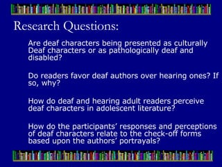 Research Questions: Are deaf characters being presented as culturally Deaf characters or as pathologically deaf and disabled? Do readers favor deaf authors over hearing ones? If so, why?  How do deaf and hearing adult readers perceive deaf characters in adolescent literature?  How do the participants’ responses and perceptions of deaf characters relate to the check-off forms based upon the authors’ portrayals?  