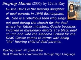 Singing Hands   (2006)  by Delia Ray  Gussie Davis is the hearing daughter  of deaf parents in 1948 Birmingham,  AL. She is a rebellious teen who sings  out loud during the church for the deaf where her father ministers. Gussie becomes involved in missionary efforts at a black deaf church and with the Alabama School for the Deaf. Gussie comes to terms with being "the" hearing child of deaf parents.  Reading Level: 4 th  grade & Up Deaf Characters communicate through Sign Language 