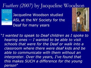Feathers (2007)  by   Jacqueline Woodson Jacqueline Woodson studied  ASL at the NY Society for the  Deaf for many years  “ I wanted to speak to Deaf children as I spoke to hearing ones -- I wanted to be able to visit schools that were for the Deaf or walk into a classroom where there were deaf kids and be able to communicate with them without an interpreter. Over the years, I've found that this makes SUCH a difference for the young person ” 